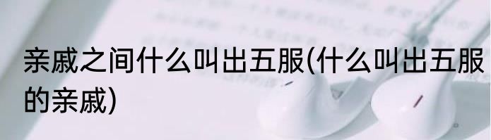 亲戚之间什么叫出五服(什么叫出五服的亲戚)