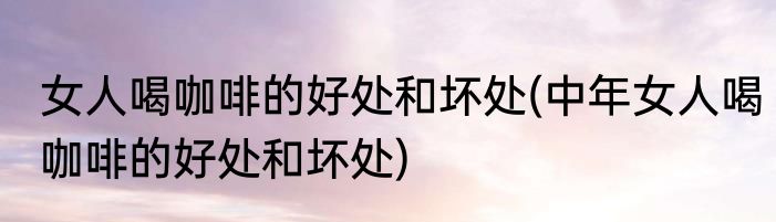 女人喝咖啡的好处和坏处(中年女人喝咖啡的好处和坏处)