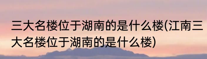 三大名楼位于湖南的是什么楼(江南三大名楼位于湖南的是什么楼)