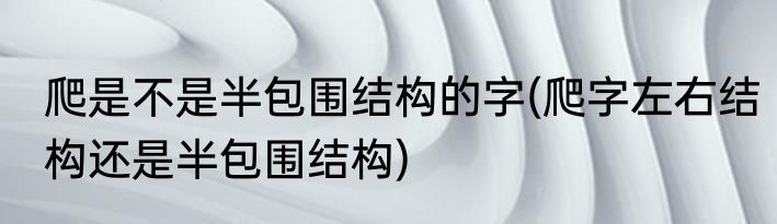 爬是不是半包围结构的字(爬字左右结构还是半包围结构)