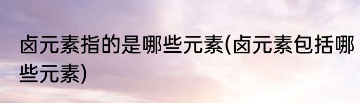 卤元素指的是哪些元素(卤元素包括哪些元素)