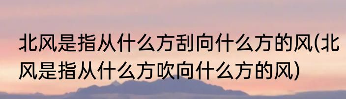北风是指从什么方刮向什么方的风(北风是指从什么方吹向什么方的风)