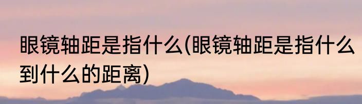 眼镜轴距是指什么(眼镜轴距是指什么到什么的距离)