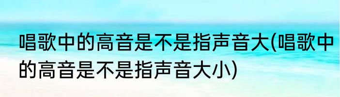 唱歌中的高音是不是指声音大(唱歌中的高音是不是指声音大小)