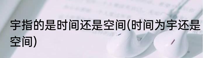 宇指的是时间还是空间(时间为宇还是空间)