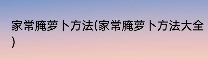 家常腌萝卜方法(家常腌萝卜方法大全)
