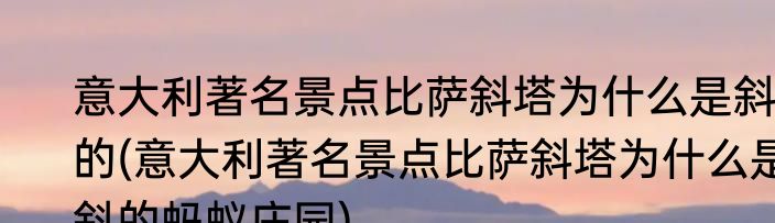意大利著名景点比萨斜塔为什么是斜的(意大利著名景点比萨斜塔为什么是斜的蚂蚁庄园)