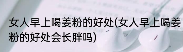 女人早上喝姜粉的好处(女人早上喝姜粉的好处会长胖吗)