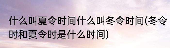 什么叫夏令时间什么叫冬令时间(冬令时和夏令时是什么时间)
