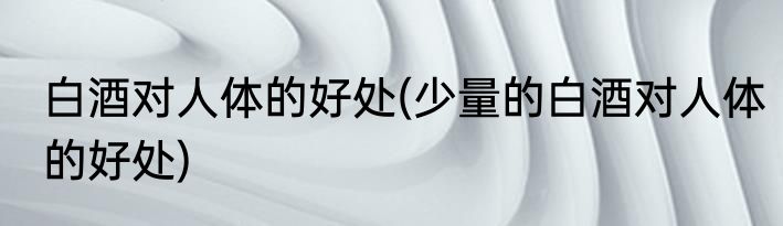 白酒对人体的好处(少量的白酒对人体的好处)