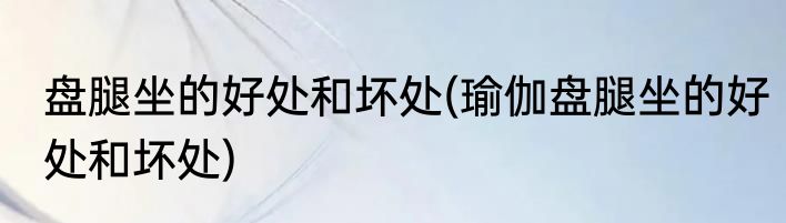 盘腿坐的好处和坏处(瑜伽盘腿坐的好处和坏处)