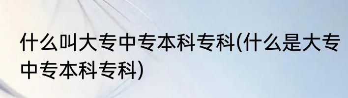 什么叫大专中专本科专科(什么是大专中专本科专科)