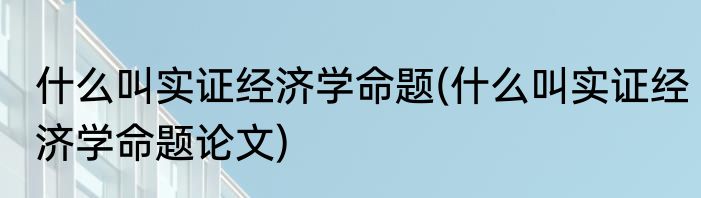 什么叫实证经济学命题(什么叫实证经济学命题论文)