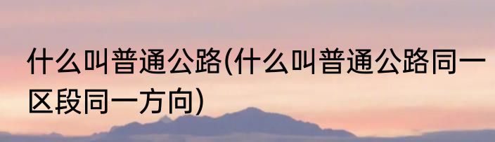 什么叫普通公路(什么叫普通公路同一区段同一方向)