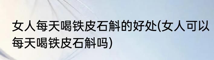 女人每天喝铁皮石斛的好处(女人可以每天喝铁皮石斛吗)