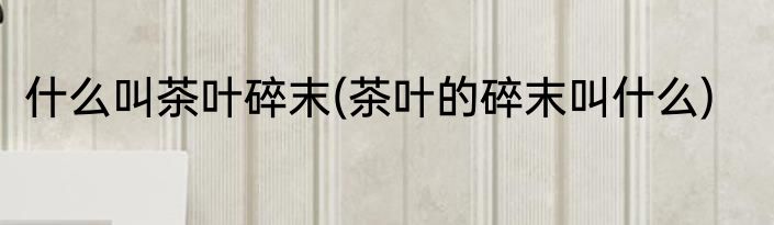 什么叫茶叶碎末(茶叶的碎末叫什么)