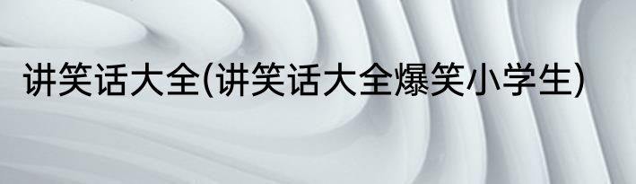 讲笑话大全(讲笑话大全爆笑小学生)