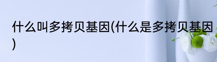 什么叫多拷贝基因(什么是多拷贝基因)