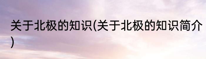关于北极的知识(关于北极的知识简介)