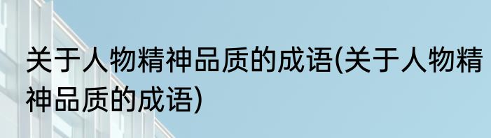 关于人物精神品质的成语(关于人物精神品质的成语)