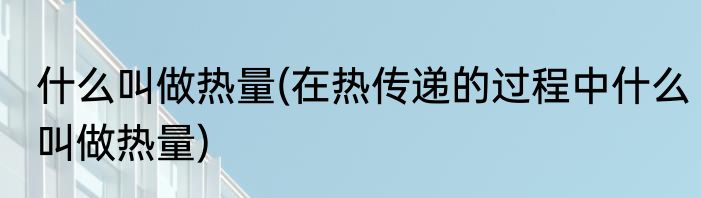 什么叫做热量(在热传递的过程中什么叫做热量)