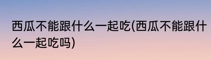 西瓜不能跟什么一起吃(西瓜不能跟什么一起吃吗)