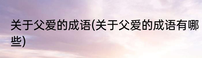 关于父爱的成语(关于父爱的成语有哪些)