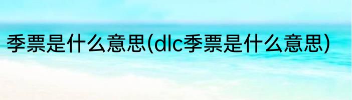 季票是什么意思(dlc季票是什么意思)