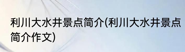 利川大水井景点简介(利川大水井景点简介作文)