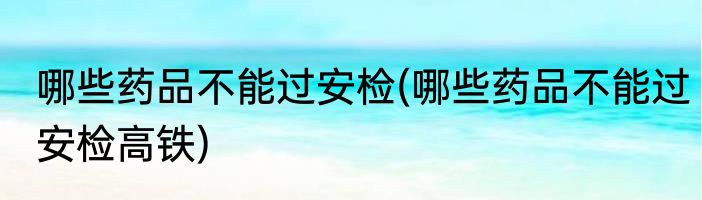 哪些药品不能过安检(哪些药品不能过安检高铁)