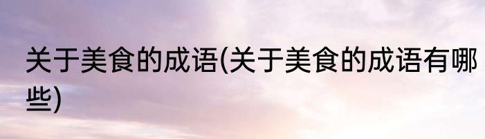 关于美食的成语(关于美食的成语有哪些)