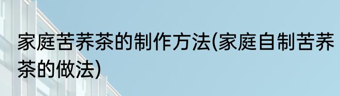 家庭苦荞茶的制作方法(家庭自制苦荞茶的做法)