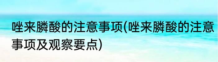 唑来膦酸的注意事项(唑来膦酸的注意事项及观察要点)