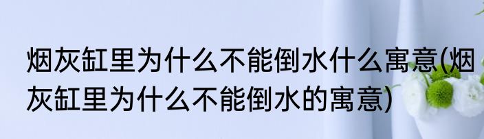 烟灰缸里为什么不能倒水什么寓意(烟灰缸里为什么不能倒水的寓意)