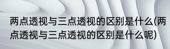 两点透视与三点透视的区别是什么(两点透视与三点透视的区别是什么呢)