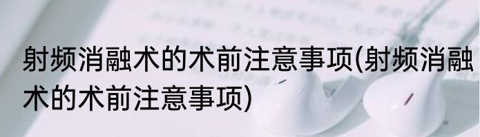 射频消融术的术前注意事项(射频消融术的术前注意事项)
