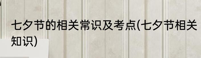 七夕节的相关常识及考点(七夕节相关知识)