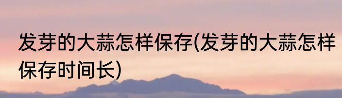 发芽的大蒜怎样保存(发芽的大蒜怎样保存时间长)
