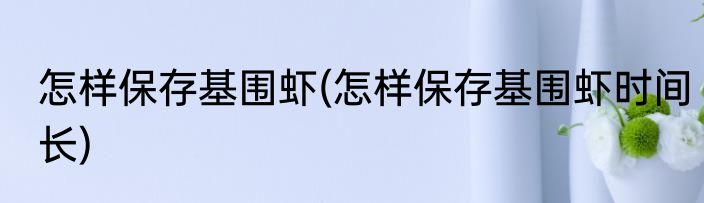 怎样保存基围虾(怎样保存基围虾时间长)