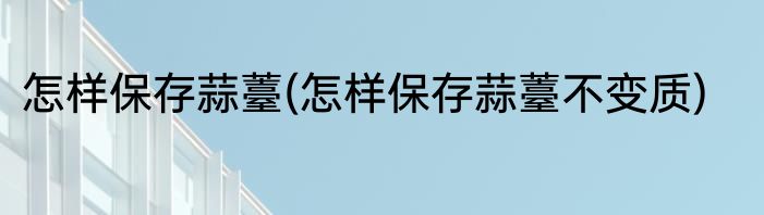 怎样保存蒜薹(怎样保存蒜薹不变质)
