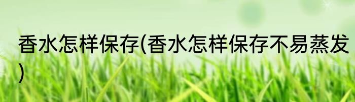 香水怎样保存(香水怎样保存不易蒸发)