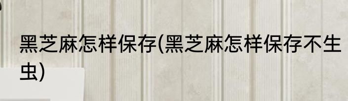 黑芝麻怎样保存(黑芝麻怎样保存不生虫)