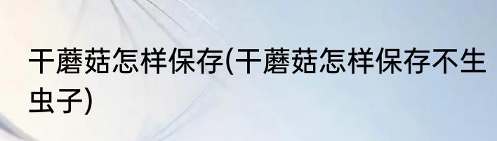 干蘑菇怎样保存(干蘑菇怎样保存不生虫子)