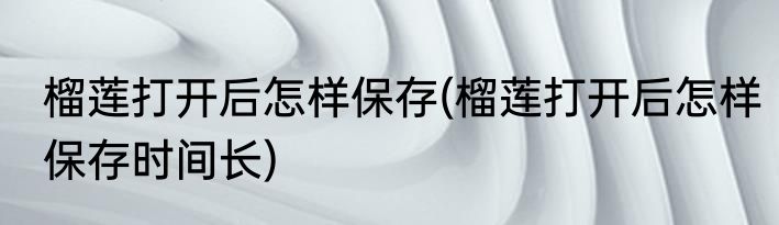 榴莲打开后怎样保存(榴莲打开后怎样保存时间长)