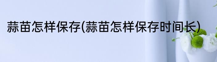 蒜苗怎样保存(蒜苗怎样保存时间长)