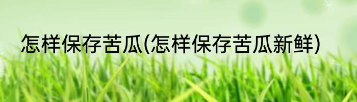 怎样保存苦瓜(怎样保存苦瓜新鲜)