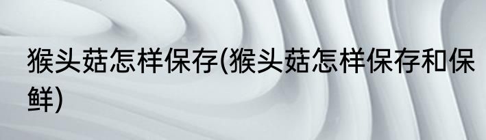 猴头菇怎样保存(猴头菇怎样保存和保鲜)