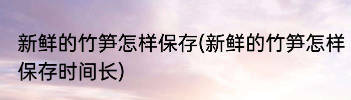 新鲜的竹笋怎样保存(新鲜的竹笋怎样保存时间长)