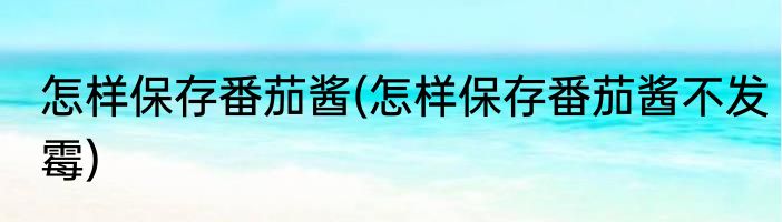 怎样保存番茄酱(怎样保存番茄酱不发霉)