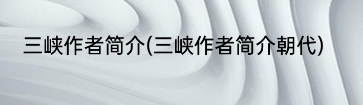 三峡作者简介(三峡作者简介朝代)